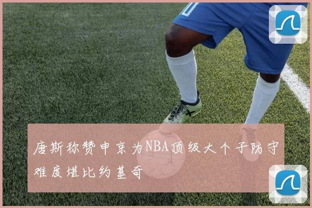 唐斯称赞申京为NBA顶级大个子防守难度堪比约基奇