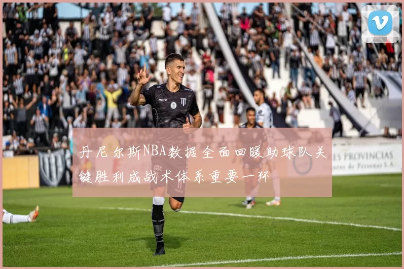 丹尼尔斯NBA数据全面回暖助球队关键胜利成战术体系重要一环