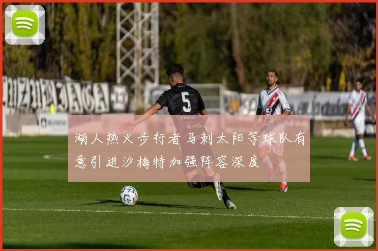 湖人热火步行者马刺太阳等球队有意引进沙梅特加强阵容深度