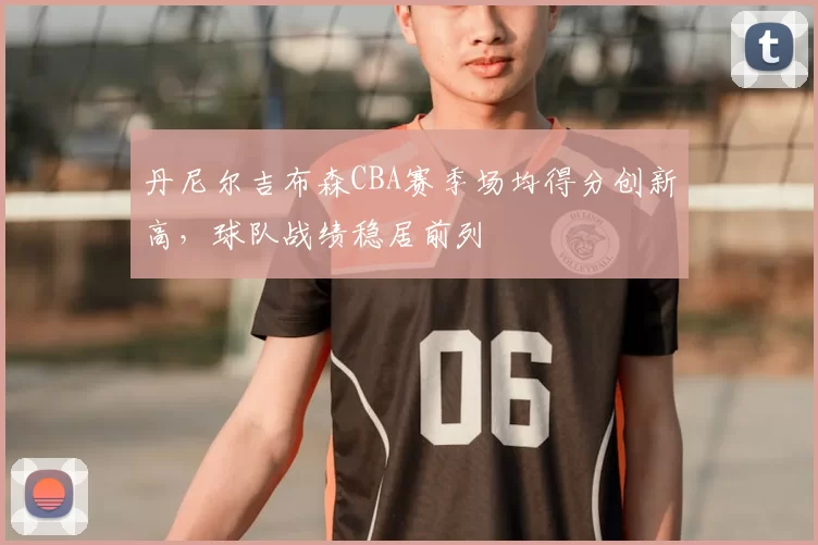 丹尼尔吉布森CBA赛季场均得分创新高,球队战绩稳居前列