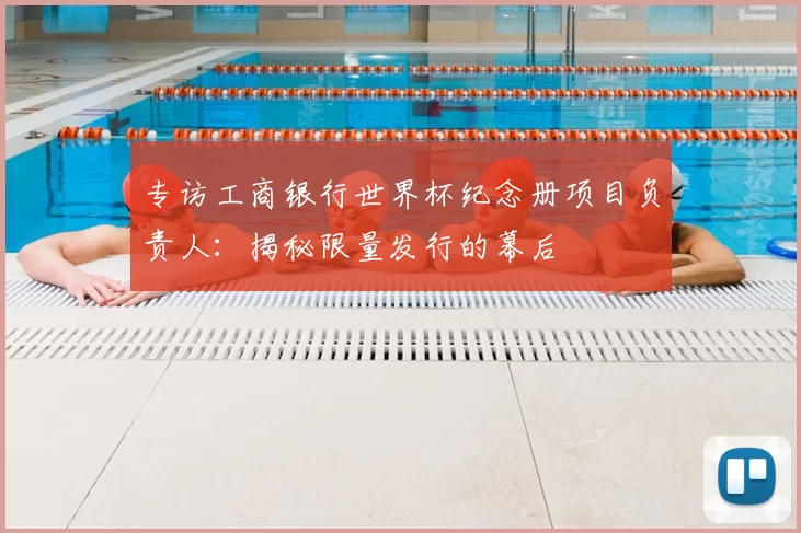 专访工商银行世界杯纪念册项目负责人:揭秘限量发行的幕后