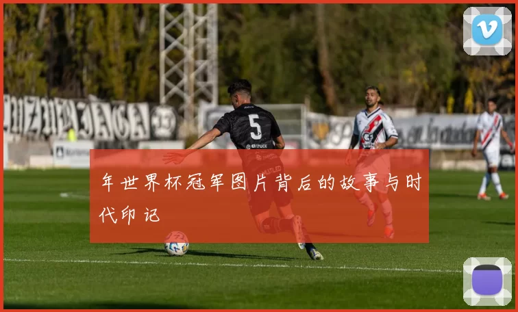 年世界杯冠军图片背后的故事与时代印记