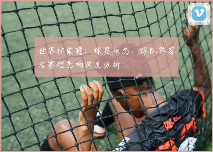 世界杯前瞻:球星状态、球队阵容与赛程影响深度分析
