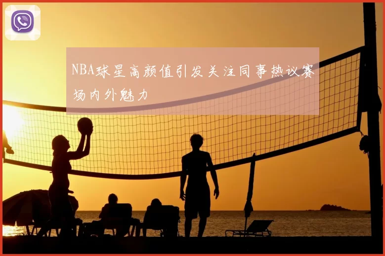 NBA球星高颜值引发关注同事热议赛场内外魅力