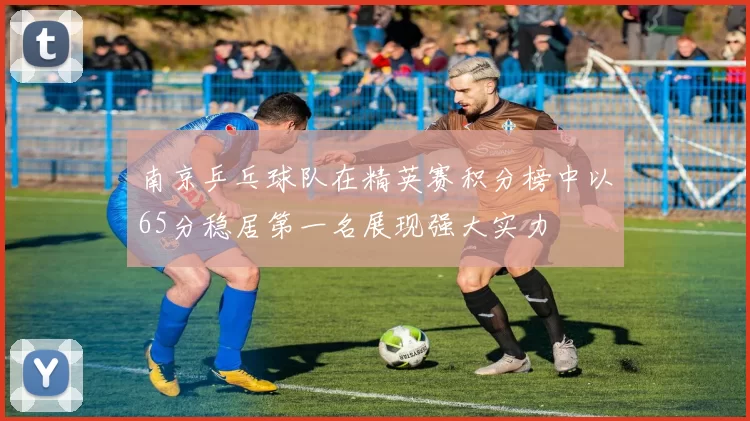 南京乒乓球队在精英赛积分榜中以65分稳居第一名展现强大实力