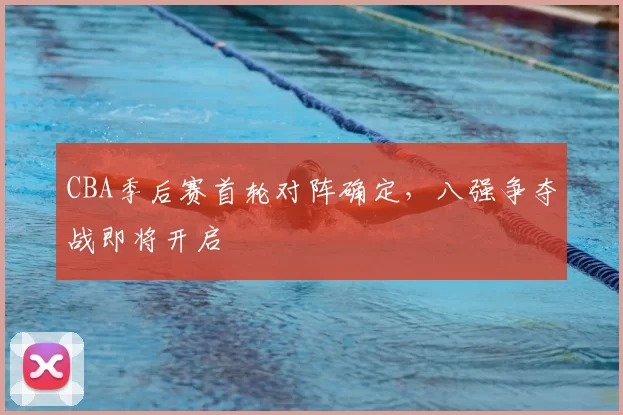 CBA季后赛首轮对阵确定，八强争夺战即将开启