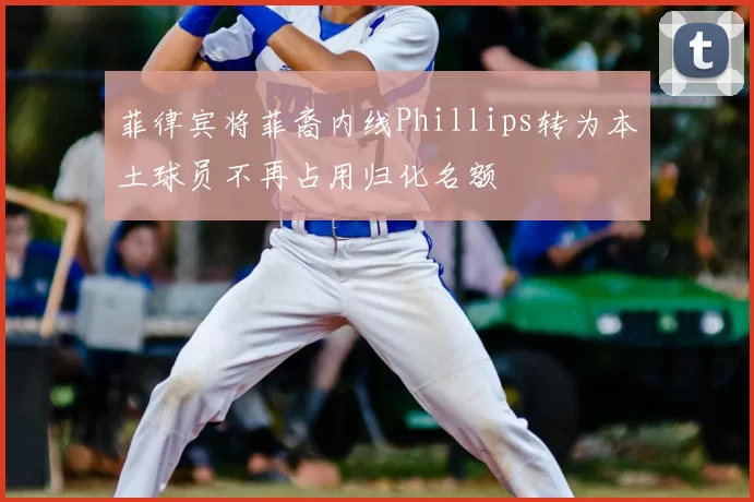 菲律宾将菲裔内线Phillips转为本土球员不再占用归化名额