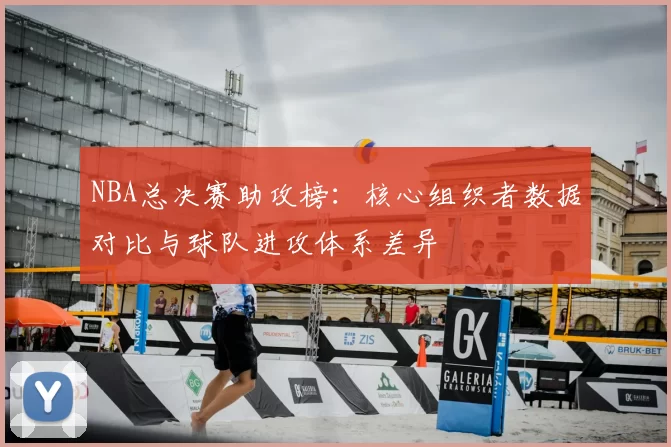 NBA总决赛助攻榜：核心组织者数据对比与球队进攻体系差异