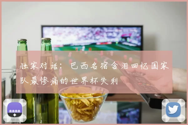 独家对话:巴西名宿含泪回忆国家队最惨痛的世界杯失利
