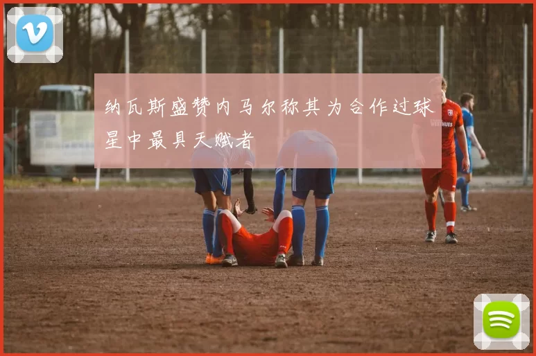 纳瓦斯盛赞内马尔称其为合作过球星中最具天赋者