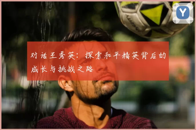 对话王秀英：探索和平精英背后的成长与挑战之路