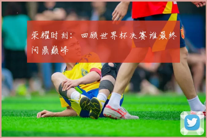 荣耀时刻：回顾世界杯决赛谁最终问鼎巅峰