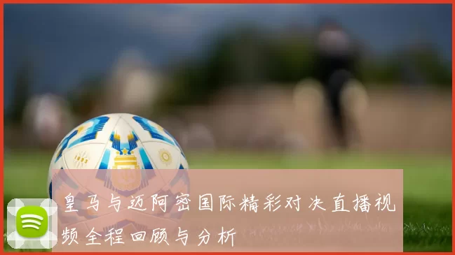皇马与迈阿密国际精彩对决直播视频全程回顾与分析