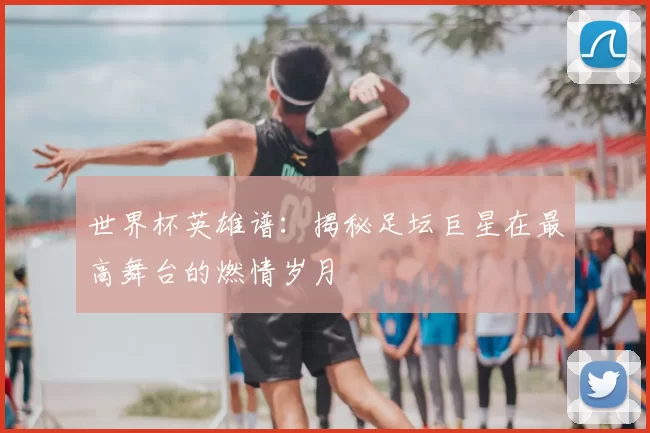 世界杯英雄谱:揭秘足坛巨星在最高舞台的燃情岁月