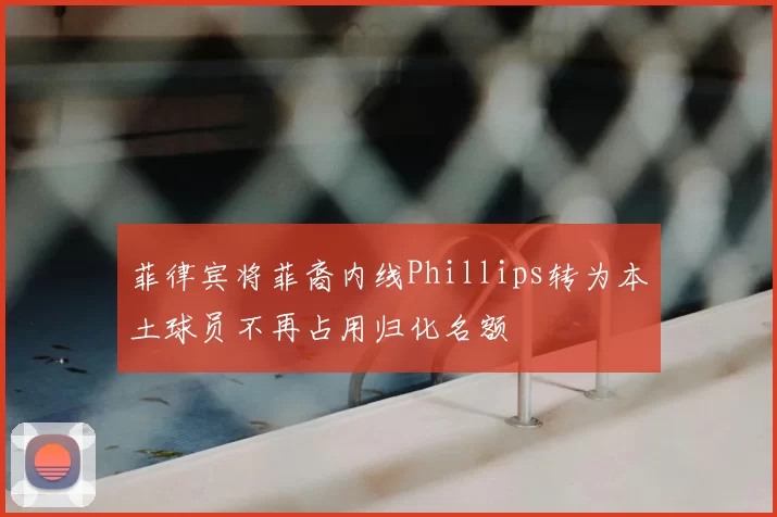 菲律宾将菲裔内线Phillips转为本土球员不再占用归化名额