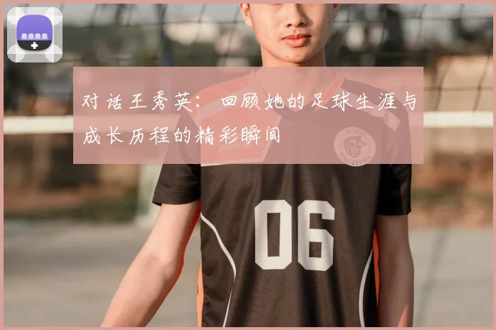 对话王秀英：回顾她的足球生涯与成长历程的精彩瞬间