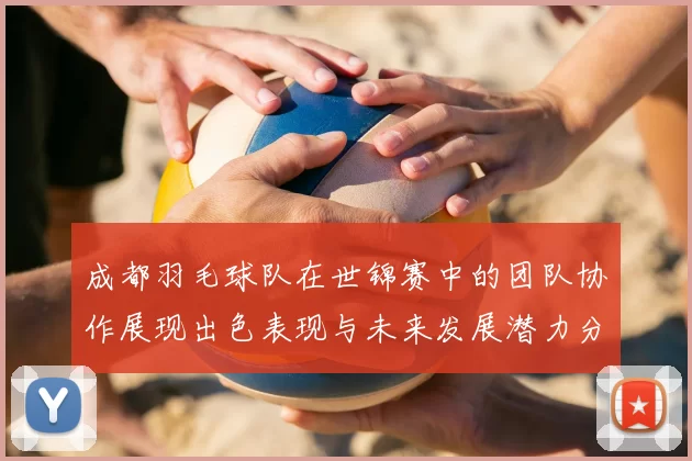 成都羽毛球队在世锦赛中的团队协作展现出色表现与未来发展潜力分析
