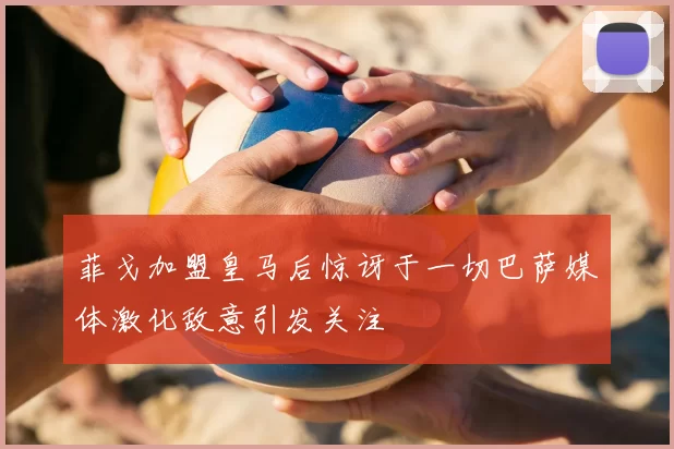 菲戈加盟皇马后惊讶于一切巴萨媒体激化敌意引发关注