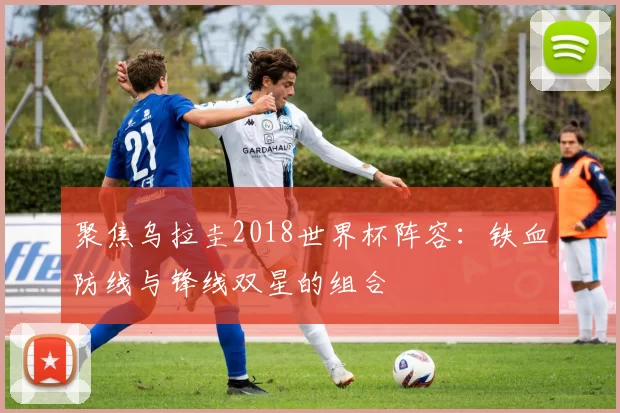 聚焦乌拉圭2018世界杯阵容：铁血防线与锋线双星的组合