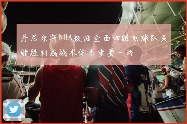 丹尼尔斯NBA数据全面回暖助球队关键胜利成战术体系重要一环