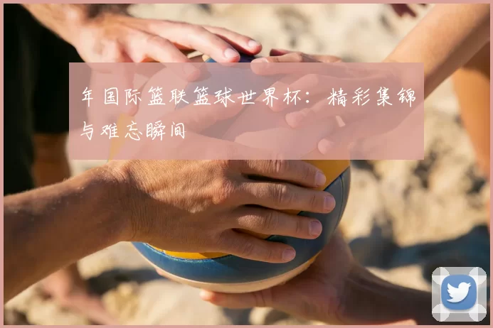 年国际篮联篮球世界杯：精彩集锦与难忘瞬间