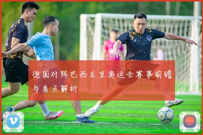 德国对阵巴西东京奥运会赛事前瞻与看点解析