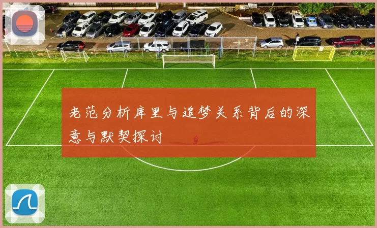 老范分析库里与追梦关系背后的深意与默契探讨