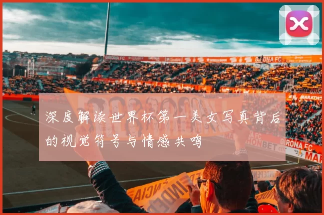深度解读世界杯第一美女写真背后的视觉符号与情感共鸣