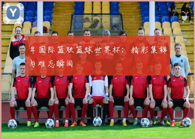 年国际篮联篮球世界杯：精彩集锦与难忘瞬间