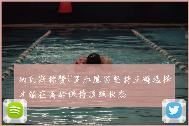 纳瓦斯称赞C罗和魔笛坚持正确选择才能在高龄保持顶级状态