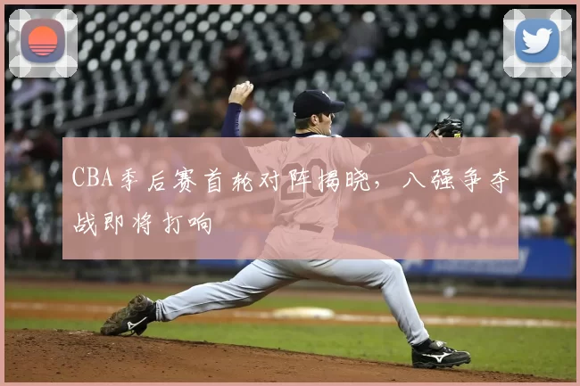CBA季后赛首轮对阵揭晓，八强争夺战即将打响
