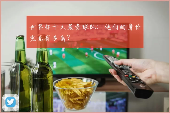世界杯十大最贵球队：他们的身价究竟有多高？