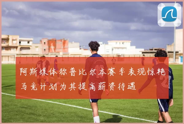 阿斯媒体称普比尔本赛季表现惊艳马竞计划为其提高薪资待遇