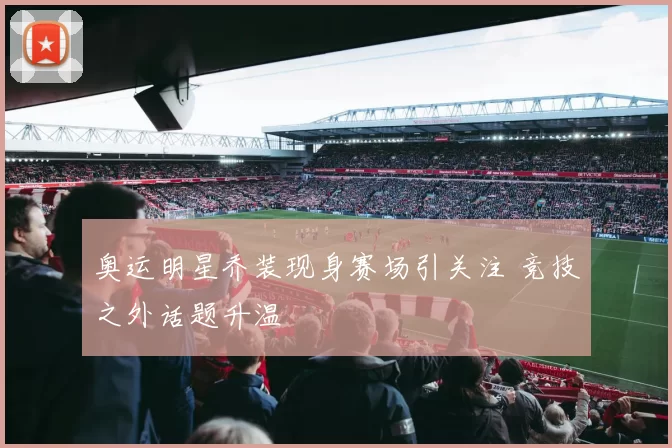 奥运明星乔装现身赛场引关注 竞技之外话题升温