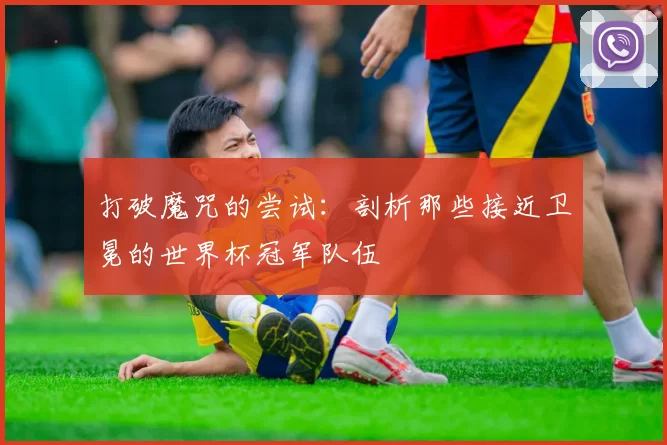 打破魔咒的尝试：剖析那些接近卫冕的世界杯冠军队伍