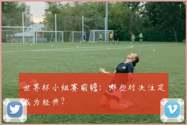 世界杯小组赛前瞻:哪些对决注定成为经典?