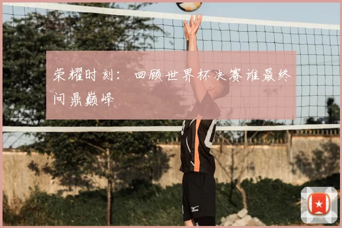 荣耀时刻：回顾世界杯决赛谁最终问鼎巅峰