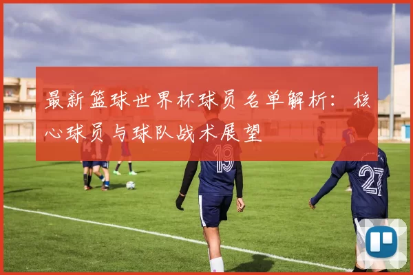 最新篮球世界杯球员名单解析：核心球员与球队战术展望