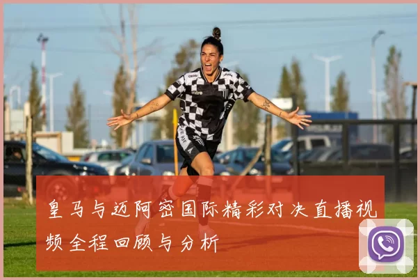 皇马与迈阿密国际精彩对决直播视频全程回顾与分析