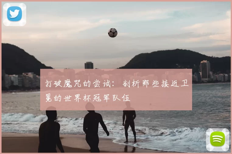 打破魔咒的尝试:剖析那些接近卫冕的世界杯冠军队伍