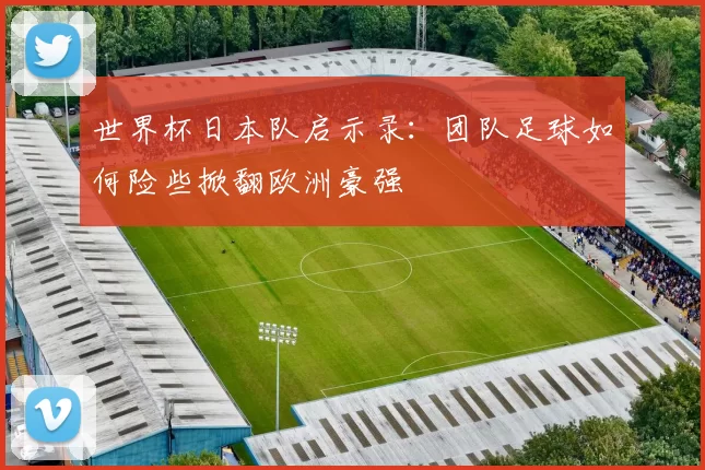 世界杯日本队启示录:团队足球如何险些掀翻欧洲豪强