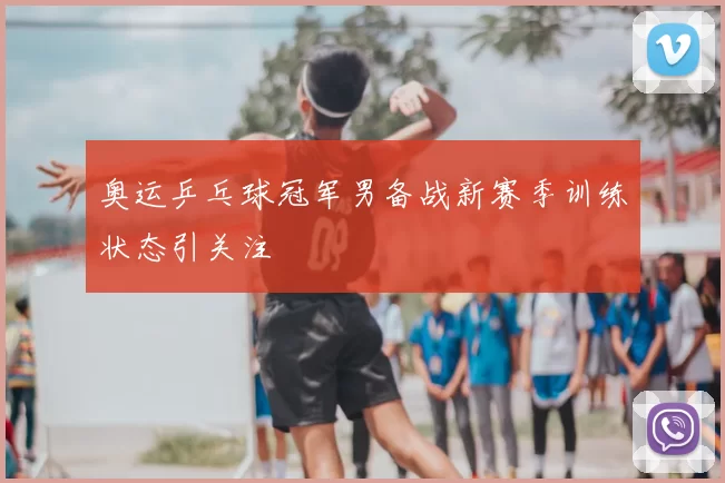 奥运乒乓球冠军男备战新赛季训练状态引关注