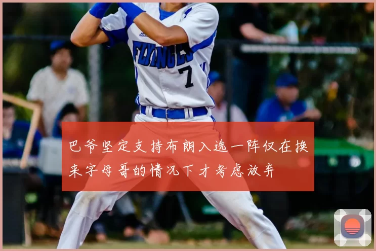 巴爷坚定支持布朗入选一阵仅在换来字母哥的情况下才考虑放弃