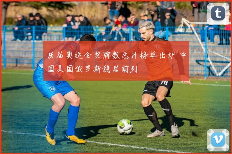 历届奥运会奖牌数总计榜单出炉 中国美国俄罗斯稳居前列