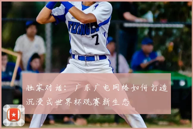 独家对话:广东广电网络如何打造沉浸式世界杯观赛新生态