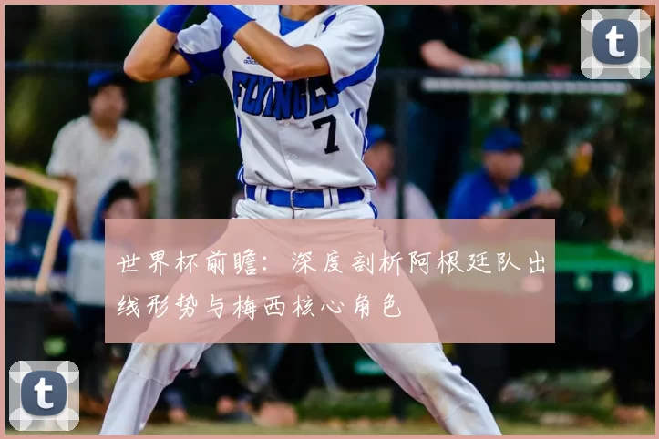 世界杯前瞻:深度剖析阿根廷队出线形势与梅西核心角色