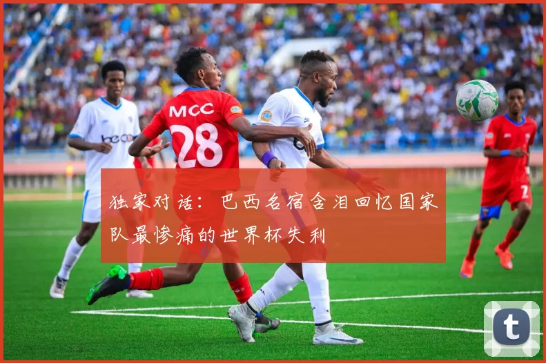 独家对话：巴西名宿含泪回忆国家队最惨痛的世界杯失利