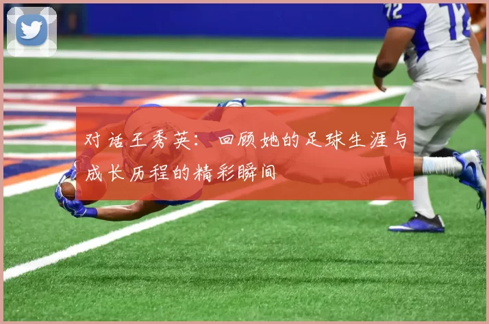 对话王秀英:回顾她的足球生涯与成长历程的精彩瞬间