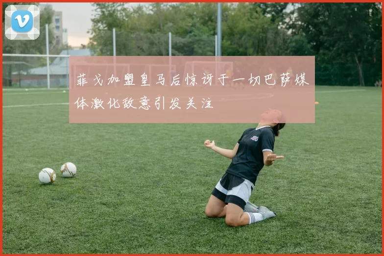 菲戈加盟皇马后惊讶于一切巴萨媒体激化敌意引发关注