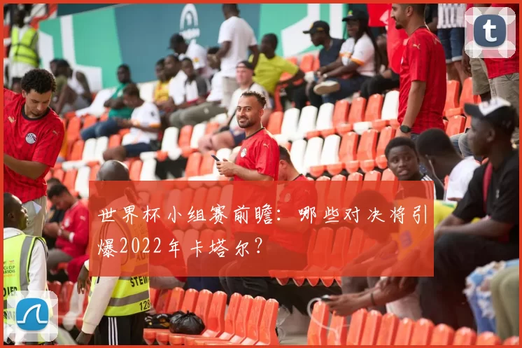 世界杯小组赛前瞻:哪些对决将引爆2022年卡塔尔?